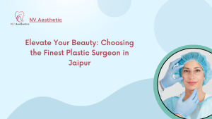 Elevate Your Beauty Choosing the Finest Plastic Surgeon in Jaipur