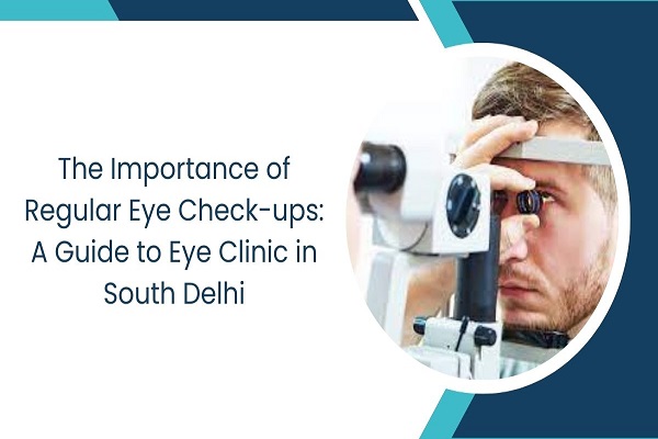 The Importance of Regular Eye Check-ups A Guide to Eye Clinic in South Delhi